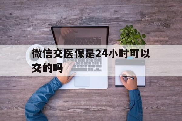 宣城最新微信交医保是24小时可以交的吗方法分析(最方便真实的宣城微信上交医保多久到账方法)